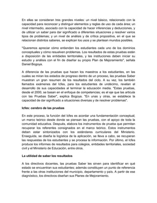 En ellas se consideran tres grandes niveles: un nivel básico, relacionado con la
capacidad para reconocer y distinguir elementos y reglas de uso de cada área; un
nivel intermedio, asociado con la capacidad de hacer inferencias y deducciones, y
de utilizar un saber para dar significado a diferentes situaciones y resolver varios
tipos de problemas; y un nivel de análisis y de crítica propositiva, en el que se
relacionan distintos saberes, se explican los usos y se plantean mundos posibles.

"Queremos apreciar cómo entienden los estudiantes cada uno de los dominios
conceptuales y cómo resuelven problemas. Los resultados de estas pruebas están
a disposición de las entidades territoriales, y las instituciones deben iniciar su
estudio y análisis con el fin de diseñar su propio Plan de Mejoramiento", señala
Daniel Bogoya.

A diferencia de las pruebas que hacen los maestros a los estudiantes, en las
cuales se miran los estados de progreso dentro de un proceso, las pruebas Saber
muestran un gran resumen de los resultados del ciclo. A su vez, los también
llamados exámenes del Icfes, para los estudiantes de undécimo, revelan el
desarrollo de sus capacidades al terminar la educación media. "Estas pruebas,
desde el 2000, se basan en el enfoque de competencias; es el eje que las articula
con las Pruebas Saber", explica Bogoya. "En unas y otras, se establece la
capacidad de dar significado a situaciones diversas y de resolver problemas".

Icfes: cerebro de las pruebas

En este proceso, la función del Icfes es acordar una fundamentación conceptual,
un marco teórico desde donde se piensan las pruebas, con el apoyo de toda la
comunidad educativa. Después, elabora los instrumentos de prueba que permitan
recuperar los referentes consignados en el marco teórico. Estos instrumentos
deben estar sintonizados con los estándares curriculares del Ministerio.
Enseguida, se diseña la logística de la aplicación, se lleva a cabo, se recuperan
las respuestas de los estudiantes y se procesa la información. Por último, el Icfes
produce los informes de resultados para colegios, entidades territoriales, sociedad
civil y el Ministerio de Educación, entre otros.

La utilidad de saber los resultados

A los directivos docentes, las pruebas Saber les sirven para identificar en qué
estado se encuentran sus estudiantes; además constituyen un punto de referencia
frente a las otras instituciones del municipio, departamento y país. A partir de ese
diagnóstico, los directivos diseñan sus Planes de Mejoramiento.
 