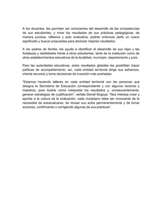 A los docentes, les permiten ser conscientes del desarrollo de las competencias
de sus estudiantes, y mirar los resultados de sus prácticas pedagógicas, de
manera juiciosa, reflexiva y auto evaluativa; podrán entonces darle un nuevo
significado y buscar propuestas para alcanzar mejores resultados.

A los padres de familia, les ayuda a identificar el desarrollo de sus hijos y las
fortalezas y debilidades frente a otros estudiantes, tanto de la institución como de
otros establecimientos educativos de la localidad, municipio, departamento y país.

Para las autoridades educativas, estos resultados globales les posibilitan trazar
políticas de acompañamiento; así, cada entidad territorial dirige sus esfuerzos,
orienta recursos y toma decisiones de inversión más acertadas.

"Estamos haciendo talleres en cada entidad territorial con las personas que
designa la Secretaría de Educación correspondiente y con algunos rectores y
maestros, para ilustrar cómo interpretar los resultados y, consecuentemente,
generar estrategias de cualificación", señala Daniel Bogoya. "Nos interesa crear y
aportar a la cultura de la evaluación; cada ciudadano debe ser consciente de la
necesidad de autoevaluarse, de revisar sus actos permanentemente y de tomar
acciones, confirmando o corrigiendo algunas de sus prácticas".
 