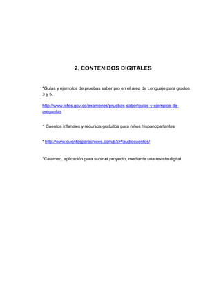 2. CONTENIDOS DIGITALES


*Guías y ejemplos de pruebas saber pro en el área de Lenguaje para grados
3 y 5.

http://www.icfes.gov.co/examenes/pruebas-saber/guias-y-ejemplos-de-
preguntas


* Cuentos infantiles y recursos gratuitos para niños hispanoparlantes


* http://www.cuentosparachicos.com/ESP/audiocuentos/


*Calameo, aplicación para subir el proyecto, mediante una revista digital.
 