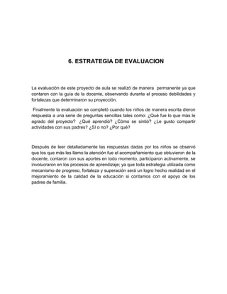 6. ESTRATEGIA DE EVALUACION



La evaluación de este proyecto de aula se realizó de manera permanente ya que
contaron con la guía de la docente, observando durante el proceso debilidades y
fortalezas que determinaron su proyección.

 Finalmente la evaluación se completó cuando los niños de manera escrita dieron
respuesta a una serie de preguntas sencillas tales como: ¿Qué fue lo que más le
agrado del proyecto? ¿Qué aprendió? ¿Cómo se sintió? ¿Le gusto compartir
actividades con sus padres? ¿Sí o no? ¿Por qué?



Después de leer detalladamente las respuestas dadas por los niños se observó
que los que más les llamo la atención fue el acompañamiento que obtuvieron de la
docente, contaron con sus aportes en todo momento, participaron activamente, se
involucraron en los procesos de aprendizaje; ya que toda estrategia utilizada como
mecanismo de progreso, fortaleza y superación será un logro hecho realidad en el
mejoramiento de la calidad de la educación si contamos con el apoyo de los
padres de familia.
 