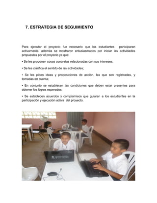 7. ESTRATEGIA DE SEGUIMIENTO



Para ejecutar el proyecto fue necesario que los estudiantes    participaran
activamente, además se mostraron entusiasmados por iniciar las actividades
propuestas por el proyecto ya que:

• Se les proponen cosas concretas relacionadas con sus intereses.

• Se les clarifica el sentido de las actividades;

• Se les piden ideas y proposiciones de acción, las que son registradas, y
tomadas en cuenta;

• En conjunto se establecen las condiciones que deben estar presentes para
obtener los logros esperados;

• Se establecen acuerdos y compromisos que guiaran a los estudiantes en la
participación y ejecución activa del proyecto.
 