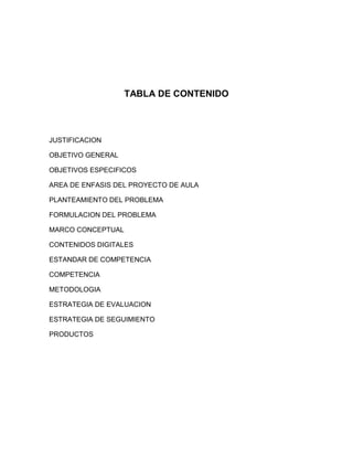 TABLA DE CONTENIDO



JUSTIFICACION

OBJETIVO GENERAL

OBJETIVOS ESPECIFICOS

AREA DE ENFASIS DEL PROYECTO DE AULA

PLANTEAMIENTO DEL PROBLEMA

FORMULACION DEL PROBLEMA

MARCO CONCEPTUAL

CONTENIDOS DIGITALES

ESTANDAR DE COMPETENCIA

COMPETENCIA

METODOLOGIA

ESTRATEGIA DE EVALUACION

ESTRATEGIA DE SEGUIMIENTO

PRODUCTOS
 