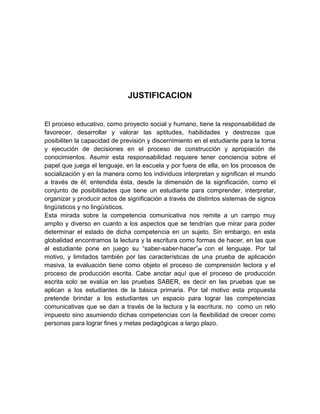 JUSTIFICACION


El proceso educativo, como proyecto social y humano, tiene la responsabilidad de
favorecer, desarrollar y valorar las aptitudes, habilidades y destrezas que
posibiliten la capacidad de previsión y discernimiento en el estudiante para la toma
y ejecución de decisiones en el proceso de construcción y apropiación de
conocimientos. Asumir esta responsabilidad requiere tener conciencia sobre el
papel que juega el lenguaje, en la escuela y por fuera de ella, en los procesos de
socialización y en la manera como los individuos interpretan y significan el mundo
a través de él; entendida ésta, desde la dimensión de la significación, como el
conjunto de posibilidades que tiene un estudiante para comprender, interpretar,
organizar y producir actos de significación a través de distintos sistemas de signos
lingüísticos y no lingüísticos.
Esta mirada sobre la competencia comunicativa nos remite a un campo muy
amplio y diverso en cuanto a los aspectos que se tendrían que mirar para poder
determinar el estado de dicha competencia en un sujeto. Sin embargo, en esta
globalidad encontramos la lectura y la escritura como formas de hacer, en las que
el estudiante pone en juego su “saber-saber-hacer”26 con el lenguaje. Por tal
motivo, y limitados también por las características de una prueba de aplicación
masiva, la evaluación tiene como objeto el proceso de comprensión lectora y el
proceso de producción escrita. Cabe anotar aquí que el proceso de producción
escrita solo se evalúa en las pruebas SABER, es decir en las pruebas que se
aplican a los estudiantes de la básica primaria. Por tal motivo esta propuesta
pretende brindar a los estudiantes un espacio para lograr las competencias
comunicativas que se dan a través de la lectura y la escritura, no como un reto
impuesto sino asumiendo dichas competencias con la flexibilidad de crecer como
personas para lograr fines y metas pedagógicas a largo plazo.
 