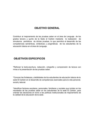 OBJETIVO GENERAL


Contribuir al mejoramiento de las pruebas saber en el área de Lenguaje de los
grados tercero y quinto de la Sede el Carbón mediante la realización de
simulacros periódicos de dichas pruebas, lo que permitirá el desarrollo de las
competencias semánticas, sintácticas y pragmáticas de los estudiantes de la
educación básica en el área de Lenguaje.




OBJETIVOS ESPECIFICOS


*Reforzar la lecto-escritura, redacción, ortografía y comprensión de lectura con
miras a la presentación de las pruebas saber.



*Conocer las fortalezas y debilidades de los estudiantes de educación básica de la
sede El Carbón en el desarrollo de competencias esenciales para la vida personal,
social y laboral.


*Identificar factores escolares, personales, familiares y sociales que inciden en los
resultados de las pruebas saber en los estudiantes de la sede El Carbón, para
orientar las decisiones en torno a las políticas institucionales de mejoramiento de
la calidad de la educación de la sede.
 