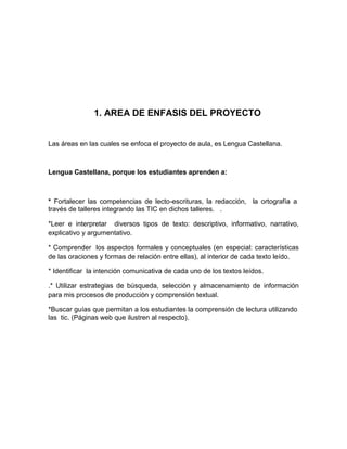 1. AREA DE ENFASIS DEL PROYECTO


Las áreas en las cuales se enfoca el proyecto de aula, es Lengua Castellana.



Lengua Castellana, porque los estudiantes aprenden a:



* Fortalecer las competencias de lecto-escrituras, la redacción, la ortografía a
través de talleres integrando las TIC en dichos talleres. .

*Leer e interpretar diversos tipos de texto: descriptivo, informativo, narrativo,
explicativo y argumentativo.

* Comprender los aspectos formales y conceptuales (en especial: características
de las oraciones y formas de relación entre ellas), al interior de cada texto leído.

* Identiﬁcar la intención comunicativa de cada uno de los textos leídos.

.* Utilizar estrategias de búsqueda, selección y almacenamiento de información
para mis procesos de producción y comprensión textual.

*Buscar guías que permitan a los estudiantes la comprensión de lectura utilizando
las tic. (Páginas web que ilustren al respecto).
 