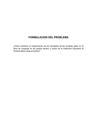 FORMULACION DEL PROBLEMA


¿Cómo contribuir al mejoramiento de los resultados de las pruebas saber en el
área de Lenguaje en los grados tercero y quinto de la Institución Educativa el
Portal la Mono sede el Carbón?
 