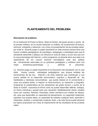 PLANTEAMIENTO DEL PROBLEMA


Descripción de problema

En la Institución El Portal La Mono, Sede el Carbón, del grado tercero y quinto de
la jornada mañana, se ha venido haciendo un análisis, de comprensión de lectura,
escritura, ortografía y redacción, con miras a la presentación de las pruebas saber,
por ende la docente juega un papel importante en este proceso porque tiene que
buscar modelos pedagógicos de psicólogos, pedagogos y estrategias para que el
estudiante desarrolle y aplique con eficacia en aula de clase y es por eso que con
la nueva tecnología del Internet, y otros programas, la docente tiene que estar a la
expectativas de los nuevos avances tecnológicos para que aplique
las herramientas esenciales en su quehacer pedagógico y cotidiano para una
mejor       enseñanza-aprendizaje        y            además       el     educando.

La docente juega un papel importante en la Educación del estudiante, por lo cual
debe      buscar nuevas estrategias pedagógicos, que busque emplear las
herramientas de las tics, Internet y de otros sistemas que contribuyan a una
buena calidad en su desarrollo comunicativo, cognitivo y desarrollo de las
habilidades y destrezas comunicativas que pueda realizar en lo concerniente a
crear sus propios textos, a mejorar su lecto-escritura, su redacción y ortografía.
Analizando la problemática de los estudiantes del grado tercero y quinto de la
Sede el Carbón buscamos la forma como se puede desarrollar talleres, trabajos,
en forma individual y grupal para que resuelvan detalladamente textos creados
como son cuentos, historias, historietas, textos narrativos por medios de dibujos,
etc. para que desarrollen su capacidad de pensamiento, su capacidad intelectual,
expresen sus propias ideas, su capacidad de redactar cualquier texto, aprender a
interpretar, analizar y comprender cualquier texto, y de esta forma pueda alcanzar
los logros propuestos con miras al mejoramiento de los resultados de las pruebas
saber.
 