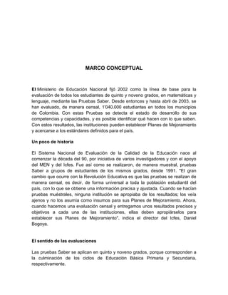 MARCO CONCEPTUAL



El Ministerio de Educación Nacional fijó 2002 como la línea de base para la
evaluación de todos los estudiantes de quinto y noveno grados, en matemáticas y
lenguaje, mediante las Pruebas Saber. Desde entonces y hasta abril de 2003, se
han evaluado, de manera censal, 1'040.000 estudiantes en todos los municipios
de Colombia. Con estas Pruebas se detecta el estado de desarrollo de sus
competencias y capacidades, y es posible identificar qué hacen con lo que saben.
Con estos resultados, las instituciones pueden establecer Planes de Mejoramiento
y acercarse a los estándares definidos para el país.

Un poco de historia

El Sistema Nacional de Evaluación de la Calidad de la Educación nace al
comenzar la década del 90, por iniciativa de varios investigadores y con el apoyo
del MEN y del Icfes. Fue así como se realizaron, de manera muestral, pruebas
Saber a grupos de estudiantes de los mismos grados, desde 1991. "El gran
cambio que ocurre con la Revolución Educativa es que las pruebas se realizan de
manera censal, es decir, de forma universal a toda la población estudiantil del
país, con lo que se obtiene una información precisa y ajustada. Cuando se hacían
pruebas muéstrales, ninguna institución se apropiaba de los resultados; los veía
ajenos y no los asumía como insumos para sus Planes de Mejoramiento. Ahora,
cuando hacemos una evaluación censal y entregamos unos resultados precisos y
objetivos a cada una de las instituciones, ellas deben apropiárselos para
establecer sus Planes de Mejoramiento", indica el director del Icfes, Daniel
Bogoya.


El sentido de las evaluaciones

Las pruebas Saber se aplican en quinto y noveno grados, porque corresponden a
la culminación de los ciclos de Educación Básica Primaria y Secundaria,
respectivamente.
 