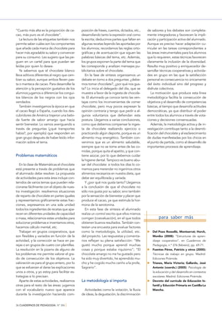 “Cuanto más alta es la proporción de cacao, más puro es el chocolate”.
La lectura de las etiquetas también nos
permite saber cuáles son los componentes
que añade cada marca de chocolate para
hacer más agradable su sabor y convencer
para su consumo. Les sugiero que las peguen en un cartel para que puedan ser
leídas por quien lo desee.
Ya sabemos que el chocolate blanco
lleva aditivos diferentes al negro que cambian su sabor, aunque ambos lleven pasta o manteca de cacao. Para desarrollar la
atención y la percepción gustativa de los
alumnos jugamos a diferenciar los conguitos blancos de los negros con los ojos
vendados.
También investigamos la época en que
el cacao llegó a España, cuando los descubridores de América trajeron una bebida fuerte de sabor amargo que hacía
sentir bienestar. Lo vamos averiguando a
través de preguntas (¿qué transportes
había?, por ejemplo) que responden en
gran grupo después de haber leído información sobre el tema.

Problemas matemáticos
En la clase de Matemáticas el chocolate
está presente a través de problemas que
el alumnado debe resolver. La propuesta
de actividades para esta área incluye contenidos de varios temas que pueden relacionarse fácilmente con el objeto de nuestra investigación: resolvemos situaciones
de reparto de chocolate en partes iguales
y representamos gráﬁcamente estas fracciones, expresamos en una sola unidad
todos los ingredientes de recetas que aparecen en diferentes unidades de capacidad
o masa, relacionamos estas unidades para
solucionar problemas e inventamos otros,
hacemos cálculo mental, etc.
Trabajan en grupos cooperativos, que
son ﬂexibles y variados en función de la
actividad, y la corrección se hace en parejas o en grupos de cuatro con plantillas.
La resolución en la pizarra de alguno de
los problemas me permite valorar el grado de consecución de los objetivos. La
valoración es para el grupo entero, por lo
que se esfuerzan al darse las explicaciones
unos a otros, y yo estoy para facilitar estrategias si lo precisan.
Aparte de estas actividades, realizamos
otras para el resto de las áreas: jugamos
con el vocabulario nuevo que aparece
durante la investigación haciendo com36 CUADERNOS DE PEDAGOGÍA. Nº 386 }

posición de frases, cuentos, dictados, etc.,
desarrollando tanto la expresión oral como
la escrita; deducimos partes que faltan en
algunas recetas leyendo las aportadas por
los alumnos; recordamos las reglas ortográﬁcas y de acentuación que siguen las
palabras básicas del tema, etc. Además,
los grupos exponen la parte del tema que
les corresponde y analizan mensajes publicitarios sobre el chocolate.
En la fase de síntesis organizamos un
debate en torno a dos preguntas: ¿debemos tomar chocolate?, ¿por qué nos gusta? Lo inicia el delegado del día, que se
muestra a favor de la ingesta de chocolate. El alumnado ya conoce tanto las ventajas como los inconvenientes de comer
chocolate, pero muy pocos expresan la
opinión contraria y tengo que pedir a algunos voluntarios que deﬁendan esta
postura. Llegamos a varias conclusiones,
como que debemos compensar la ingesta de chocolate realizando ejercicio o
practicando algún deporte, porque es un
alimento muy energético. También convenimos que es un alimento saludable,
siempre que no se tome antes de las comidas, porque quita el apetito, y que contiene azúcar, por lo que debemos cuidar
la higiene dental. Tampoco es bueno abusar del chocolate: si todos los días lo comemos para merendar no ingerimos otros
alimentos necesarios en nuestra dieta, que
debe ser equilibrada y variada.
Y ¿por qué nos gusta tanto? Llegamos
a la conclusión de que el chocolate no
sólo nos gusta por su sabor, sino también
por la sensación de bienestar y placer que
produce el cacao, ya que estimula la hormona de la serotonina.
En esta fase de síntesis el alumnado
realiza un control escrito que ellos mismos
corrigen (coevaluación), en el que todos
obtienen buenos resultados. También contestan una encuesta para evaluar factores
como la metodología, la utilidad, etc.
del proyecto. Las respuestas y comentarios reﬂejan su plena satisfacción: “Me
gustó mucho porque aprendí muchas
cosas y porque estaba riquísimo”; “El
chocolate amargo no me ha gustado pero
ha sido muy divertido, he aprendido mucho y he cogido mucho cariño a la profe,
Sagrario”.

La metodología sí importa
Actividades como la votación, la lluvia
de ideas, la degustación, la discriminación

de sabores y los debates son completamente integradoras y favorecen la implicación y participación activa del alumnado.
Aunque es preciso hacer adaptación curricular en las tareas correspondientes a
las áreas instrumentales para los alumnos
que lo requieren, estas técnicas favorecen
claramente la inclusión de la diversidad.
Resulta muy positivo y enriquecedor desarrollar técnicas cooperativas y actividades en grupo en las que la satisfacción
personal es consecuencia no únicamente
del éxito individual sino del progreso y
disfrute colectivos.
La motivación que produce esta línea
metodológica facilita la consecución de
objetivos y el desarrollo de competencias
básicas, al tiempo que desarrolla actitudes
democráticas, ya que distribuir el poder
entre todos los alumnos a través de votaciones y decisiones consensuadas.
Además, la metodología activa y de investigación contribuye tanto a la desmitiﬁcación del chocolate y al esclarecimiento
de dudas manifestadas por los chicos en
el punto de partida, como al desarrollo de
importantes procesos de aprendizaje.

para saber más
Del Pozo Rosselló, Montserrat; Horch,
Monika (2008): “Estructuras de aprendizaje cooperativo”, en Cuadernos de
Pedagogía, n.º 376 (febrero), pp. 69-71.
Fuentes Pérez, Patricio y otros (2000):
Técnicas de trabajo en grupo. Madrid:
Ediciones Pirámide.
Trianes, María Victoria; Gallardo, José
Antonio (coords.) (2005): Psicología de
la educación y del desarrollo en contextos
escolares. Madrid: Ediciones Pirámide.
Decreto del currículo de Educación Infantil y Educción Primaria en Castilla-La
Mancha.

 