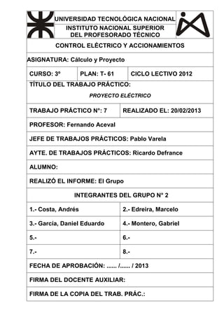 UNIVERSIDAD TECNOLÓGICA NACIONAL 
INSTITUTO NACIONAL SUPERIOR 
DEL PROFESORADO TÉCNICO 
CONTROL ELÉCTRICO Y ACCIONAMIENTOS 
ASIGNATURA: Cálculo y Proyecto 
CURSO: 3º PLAN: T- 61 CICLO LECTIVO 2012 
TÍTULO DEL TRABAJO PRÁCTICO: 
PROYECTO ELÉCTRICO 
TRABAJO PRÁCTICO N°: 7 REALIZADO EL: 20/02/2013 
PROFESOR: Fernando Aceval 
JEFE DE TRABAJOS PRÁCTICOS: Pablo Varela 
AYTE. DE TRABAJOS PRÁCTICOS: Ricardo Defrance 
ALUMNO: 
REALIZÓ EL INFORME: El Grupo 
INTEGRANTES DEL GRUPO N° 2 
1.- Costa, Andrés 2.- Edreira, Marcelo 
3.- García, Daniel Eduardo 4.- Montero, Gabriel 
5.- 6.- 
7.- 8.- 
FECHA DE APROBACIÓN: ...... /...... / 2013 
FIRMA DEL DOCENTE AUXILIAR: 
FIRMA DE LA COPIA DEL TRAB. PRÁC.: 
 