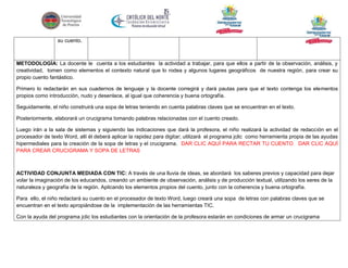 su cuento.

METODOLOGÍA: La docente le cuenta a los estudiantes la actividad a trabajar, para que ellos a partir de la observación, análisis, y
creatividad, tomen como elementos el contexto natural que lo rodea y algunos lugares geográficos de nuestra región, para crear su
propio cuento fantástico.
Primero lo redactarán en sus cuadernos de lenguaje y la docente corregirá y dará pautas para que el texto contenga los elementos
propios como introducción, nudo y desenlace, al igual que coherencia y buena ortografía.
Seguidamente, el niño construirá una sopa de letras teniendo en cuenta palabras claves que se encuentran en el texto.
Posteriormente, elaborará un crucigrama tomando palabras relacionadas con el cuento creado.
Luego irán a la sala de sistemas y siguiendo las indicaciones que dará la profesora, el niño realizará la actividad de redacción en el
procesador de texto Word, allí él deberá aplicar la rapidez para digitar; utilizará el programa jclic como herramienta propia de las ayudas
hipermediales para la creación de la sopa de letras y el crucigrama. DAR CLIC AQUÍ PARA RECTAR TU CUENTO DAR CLIC AQUÍ
PARA CREAR CRUCIGRAMA Y SOPA DE LETRAS

ACTIVIDAD CONJUNTA MEDIADA CON TIC: A través de una lluvia de ideas, se abordará los saberes previos y capacidad para dejar
volar la imaginación de los educandos, creando un ambiente de observación, análisis y de producción textual, utilizando los seres de la
naturaleza y geografía de la región. Aplicando los elementos propios del cuento, junto con la coherencia y buena ortografía.
Para ello, el niño redactará su cuento en el procesador de texto Word, luego creará una sopa de letras con palabras claves que se
encuentran en el texto apropiándose de la implementación de las herramientas TIC.
Con la ayuda del programa jclic los estudiantes con la orientación de la profesora estarán en condiciones de armar un crucigrama

 