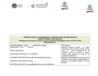 FORMATO PARA LA ELABORACIÓN Y PRESENTACIÓN DE PROTOCOLOS
COMPUTADORES PARA EDUCAR
Estrategia de Formación y Acceso para la apropiación pedagógica de las TIC 2012 -2014
PROTOCOLO N°
DEPARTAMENTO: Tolima
MUNICIPIO: Ortega
RADICADO: 27164
FECHA:
SEDE: Santa Elena
TITULO DEL PROYECTO: EL CUENTO
AUTORES: DOCENTE Andrea del Pilar Rodríguez Espinosa
GRADO DE INFLUENCIA: Quinto
DATOS DE CONTACTO: pilarr08@hotmail.com cel:3102873362 -

ACTIVIDAD:
Observar algunos cuentos y un video
informativo sobre el tema. A partir de allí,
crear un
mapa conceptual en el
cuaderno sobre el cuento y luego,
cuando esté corregido lo hará en el
programa Cmaptools.
Ejecutar los movimientos y sonidos de los
animales mencionados anteriormente, a
través de una canción titulada: “El arca
de Noé”

 