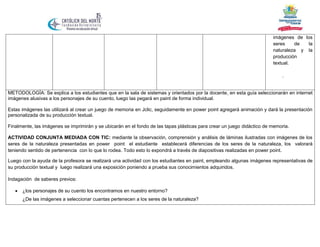 imágenes de los
seres
de
la
naturaleza y la
producción
textual.
.

METODOLOGÍA: Se explica a los estudiantes que en la sala de sistemas y orientados por la docente, en esta guía seleccionarán en internet
imágenes alusivas a los personajes de su cuento, luego las pegará en paint de forma individual.
Estas imágenes las utilizará al crear un juego de memoria en Jclic, seguidamente en power point agregará animación y dará la presentación
personalizada de su producción textual.
Finalmente, las imágenes se imprimirán y se ubicarán en el fondo de las tapas plásticas para crear un juego didáctico de memoria.
ACTIVIDAD CONJUNTA MEDIADA CON TIC: mediante la observación, comprensión y análisis de láminas ilustradas con imágenes de los
seres de la naturaleza presentadas en power point el estudiante establecerá diferencias de los seres de la naturaleza, los valorará
teniendo sentido de pertenencia con lo que lo rodea. Todo esto lo expondrá a través de diapositivas realizadas en power point.
Luego con la ayuda de la profesora se realizará una actividad con los estudiantes en paint, empleando algunas imágenes representativas de
su producción textual y luego realizará una exposición poniendo a prueba sus conocimientos adquiridos.
Indagación de saberes previos:


¿los personajes de su cuento los encontramos en nuestro entorno?
¿De las imágenes a seleccionar cuantas pertenecen a los seres de la naturaleza?

 