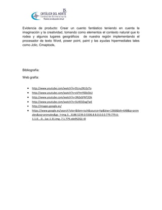 Evidencia de producto: Crear un cuento fantástico teniendo en cuenta la
imaginación y la creatividad, tomando como elementos el contexto natural que lo
rodea y algunos lugares geográficos de nuestra región implementando el
procesador de texto Word, power point, paint y las ayudas hipermediales tales
como Jclic, Cmaptools,

Bibliografía:
Web grafía:








http://www.youtube.com/watch?v=DLnu2KLGzTo
http://www.youtube.com/watch?v=oVYmY00x5bU
http://www.youtube.com/watch?v=3N2xSFNT2Ok
http://www.youtube.com/watch?v=SU4S5DagTwE
http://images.google.es/
https://www.google.es/search?site=&tbm=isch&source=hp&biw=1366&bih=648&q=anim
ales&oq=animales&gs_l=img.3...3188.5239.0.5506.8.8.0.0.0.0.779.779.61.1.0....0...1ac.1.31.img..7.1.779.zdo9S2Q1-I0

 