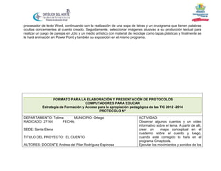procesador de texto Word, continuando con la realización de una sopa de letras y un crucigrama que tienen palabras
ocultas concernientes al cuento creado. Seguidamente, seleccionar imágenes alusivas a su producción textual para
realizar un juego de parejas en Jclic y un medio artístico con material de reciclaje como tapas plásticas y finalmente se
le hará animación en Power Point y también su exposición en el mismo programa.

FORMATO PARA LA ELABORACIÓN Y PRESENTACIÓN DE PROTOCOLOS
COMPUTADORES PARA EDUCAR
Estrategia de Formación y Acceso para la apropiación pedagógica de las TIC 2012 -2014
PROTOCOLO N°
DEPARTAMENTO: Tolima
MUNICIPIO: Ortega
RADICADO: 27164
FECHA:
SEDE: Santa Elena
TITULO DEL PROYECTO: EL CUENTO
AUTORES: DOCENTE Andrea del Pilar Rodríguez Espinosa

ACTIVIDAD:
Observar algunos cuentos y un video
informativo sobre el tema. A partir de allí,
crear un
mapa conceptual en el
cuaderno sobre el cuento y luego,
cuando esté corregido lo hará en el
programa Cmaptools.
Ejecutar los movimientos y sonidos de los

 