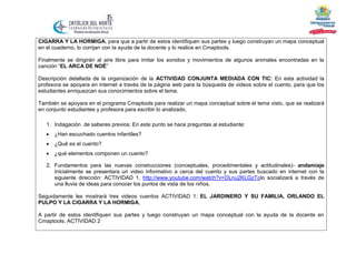 CIGARRA Y LA HORMIGA, para que a partir de estos identifiquen sus partes y luego construyan un mapa conceptual
en el cuaderno, lo corrijan con la ayuda de la docente y lo realice en Cmaptools.
Finalmente se dirigirán al aire libre para imitar los sonidos y movimientos de algunos animales encontradas en la
canción “EL ARCA DE NOÉ”
Descripción detallada de la organización de la ACTIVIDAD CONJUNTA MEDIADA CON TIC: En esta actividad la
profesora se apoyara en internet a través de la página web para la búsqueda de videos sobre el cuento, para que los
estudiantes enriquezcan sus conocimientos sobre el tema.
También se apoyara en el programa Cmaptools para realizar un mapa conceptual sobre el tema visto, que se realizará
en conjunto estudiantes y profesora para escribir lo analizado.
1. Indagación de saberes previos: En este punto se hace preguntas al estudiante:


¿Han escuchado cuentos infantiles?



¿Qué es el cuento?



¿qué elementos componen un cuento?

2. Fundamentos para las nuevas construcciones (conceptuales, procedimentales y actitudinales)- andamiaje
Inicialmente se presentara un video informativo a cerca del cuento y sus partes buscado en internet con la
siguiente dirección: ACTIVIDAD 1, http://www.youtube.com/watch?v=DLnu2KLGzTolo socializará a través de
una lluvia de ideas para conocer los puntos de vista de los niños.
Seguidamente les mostrará tres videos cuentos ACTIVIDAD 1: EL JARDINERO Y SU FAMILIA, ORLANDO EL
PULPO Y LA CIGARRA Y LA HORMIGA,
A partir de estos identifiquen sus partes y luego construyan un mapa conceptual con la ayuda de la docente en
Cmaptools. ACTIVIDAD 2

 