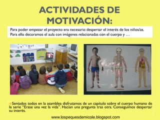 ACTIVIDADES DE
                  MOTIVACIÓN:
Para poder empezar el proyecto era necesario despertar el interés de los niños/as.
Para ello decoramos el aula con imágenes relacionadas con el cuerpo y …




Sentados   todos en la asamblea disfrutamos de un capítulo sobre el cuerpo humano de
la serie “Erase una vez la vida”. Hacían una pregunta tras otra. Conseguimos despertar
su interés.
                         www.lospequesdemicole.blogspot.com
 