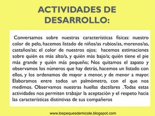 ACTIVIDADES DE
             DESARROLLO:
 Conversamos sobre nuestras características físicas: nuestro
color de pelo, hacemos listado de niños/as rubios/as, morenos/as,
castaños/as; el color de nuestros ojos; hacemos estimaciones
sobre quién es más alto/a, y quién más bajo/a; quién tiene el pie
más grande y quién más pequeño; Nos quitamos el zapato y
observamos los números que hay detrás, hacemos un listado con
ellos, y los ordenamos de mayor a menor, y de menor a mayor.
Elaboramos entre todos un palmómetro, con el que nos
medimos. Observamos nuestras huellas dactilares .Todas estas
actividades nos permiten trabajar la aceptación y el respeto hacia
las características distintivas de sus compañeros

                  www.lospequesdemicole.blogspot.com
 