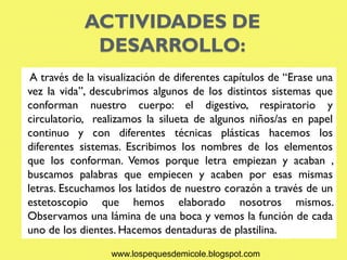 ACTIVIDADES DE
             DESARROLLO:
 A través de la visualización de diferentes capítulos de “Erase una
vez la vida”, descubrimos algunos de los distintos sistemas que
conforman nuestro cuerpo: el digestivo, respiratorio y
circulatorio, realizamos la silueta de algunos niños/as en papel
continuo y con diferentes técnicas plásticas hacemos los
diferentes sistemas. Escribimos los nombres de los elementos
que los conforman. Vemos porque letra empiezan y acaban ,
buscamos palabras que empiecen y acaben por esas mismas
letras. Escuchamos los latidos de nuestro corazón a través de un
estetoscopio que hemos elaborado nosotros mismos.
Observamos una lámina de una boca y vemos la función de cada
uno de los dientes. Hacemos dentaduras de plastilina.

                  www.lospequesdemicole.blogspot.com
 