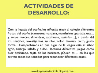 ACTIVIDADES DE
             DESARROLLO:

Con la llegada del otoño, los niños/as traen al colegio diferentes
frutos del otoño (carnosos: manzana, mandarinas granada, uva…
y secos: nueces, almendras, cacahuete, castañas…), a través del
los sentidos, investigamos su olor, color, tamaño, tacto, gusto,
forma…Comprobamos en que lugar de la lengua está el sabor
agrio, amargo, salado y dulce. Hacemos diferentes juegos como
olor disfrazado, cajita de los horrores, ¿Quién es?,…en los que
activan todos sus sentidos para reconocer diferentes cosas.



                  www.lospequesdemicole.blogspot.com
 