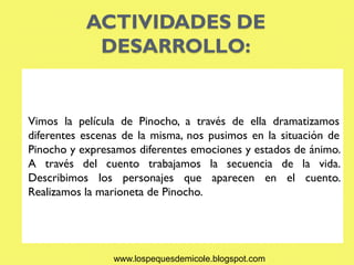 ACTIVIDADES DE
            DESARROLLO:


Vimos la película de Pinocho, a través de ella dramatizamos
diferentes escenas de la misma, nos pusimos en la situación de
Pinocho y expresamos diferentes emociones y estados de ánimo.
A través del cuento trabajamos la secuencia de la vida.
Describimos los personajes que aparecen en el cuento.
Realizamos la marioneta de Pinocho.




                www.lospequesdemicole.blogspot.com
 