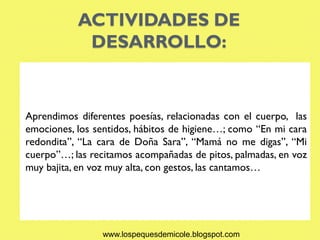 ACTIVIDADES DE
            DESARROLLO:


Aprendimos diferentes poesías, relacionadas con el cuerpo, las
emociones, los sentidos, hábitos de higiene…; como “En mi cara
redondita”, “La cara de Doña Sara”, “Mamá no me digas”, “Mi
cuerpo”…; las recitamos acompañadas de pitos, palmadas, en voz
muy bajita, en voz muy alta, con gestos, las cantamos…




                 www.lospequesdemicole.blogspot.com
 