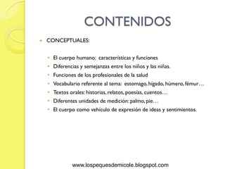 CONTENIDOS
   CONCEPTUALES:


    • El cuerpo humano: características y funciones
    • Diferencias y semejanzas entre los niños y las niñas.
    • Funciones de los profesionales de la salud
    • Vocabulario referente al tema: estomago, hígado, húmero, fémur…
    • Textos orales: historias, relatos, poesías, cuentos…
    • Diferentes unidades de medición: palmo, pie…
    • El cuerpo como vehículo de expresión de ideas y sentimientos.




               www.lospequesdemicole.blogspot.com
 