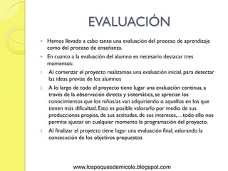 EVALUACIÓN
    Hemos llevado a cabo tanto una evaluación del proceso de aprendizaje
     como del proceso de enseñanza.
    En cuanto a la evaluación del alumno es necesario destacar tres
     momentos:
1.   Al comenzar el proyecto realizamos una evaluación inicial, para detectar
     las ideas previas de los alumnos
2.   A lo largo de todo el proyecto tiene lugar una evaluación continua, a
     través de la observación directa y sistemática, se aprecian los
     conocimientos que los niños/as van adquiriendo o aquellos en los que
     tienen más dificultad. Esto es posible valorarlo por medio de sus
     producciones propias, de sus actitudes, de sus intereses,…todo ello nos
     permite ajustar en cualquier momento la programación del proyecto.
3.   Al finalizar el proyecto tiene lugar una evaluación final, valorando la
     consecución de los objetivos propuestos




                www.lospequesdemicole.blogspot.com
 