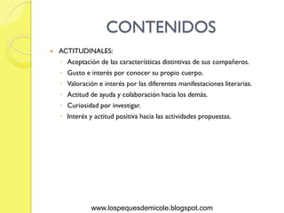 CONTENIDOS
   ACTITUDINALES:
    ◦ Aceptación de las características distintivas de sus compañeros.
    ◦ Gusto e interés por conocer su propio cuerpo.
    ◦ Valoración e interés por las diferentes manifestaciones literarias.
    ◦ Actitud de ayuda y colaboración hacia los demás.
    ◦ Curiosidad por investigar.
    ◦ Interés y actitud positiva hacia las actividades propuestas.




               www.lospequesdemicole.blogspot.com
 