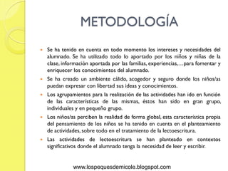METODOLOGÍA
   Se ha tenido en cuenta en todo momento los intereses y necesidades del
    alumnado. Se ha utilizado todo lo aportado por los niños y niñas de la
    clase, información aportada por las familias, experiencias,…para fomentar y
    enriquecer los conocimientos del alumnado.
   Se ha creado un ambiente cálido, acogedor y seguro donde los niños/as
    puedan expresar con libertad sus ideas y conocimientos.
   Los agrupamientos para la realización de las actividades han ido en función
    de las características de las mismas, éstos han sido en gran grupo,
    individuales y en pequeño grupo.
   Los niños/as perciben la realidad de forma global, esta característica propia
    del pensamiento de los niños se ha tenido en cuenta en el planteamiento
    de actividades, sobre todo en el tratamiento de la lectoescritura.
   Las actividades de lectoescritura se han planteado en contextos
    significativos donde el alumnado tenga la necesidad de leer y escribir.


               www.lospequesdemicole.blogspot.com
 