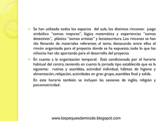    Se han utilizado todos los espacios del aula, los distintos rincones: juego
    simbólico “somos mayores”, lógica matemática y experiencias “somos
    detectives”, plástica “somos artistas” y lectoescritura. Los rincones se han
    ido llenando de materiales referentes al tema; destacando entre ellos el
    rincón organizado para el proyecto donde se ha expuesto, todo lo que los
    niños/as han ido aportando para el desarrollo del proyecto.
   En cuanto a la organización temporal: Está condicionada por el horario
    habitual del centro, teniendo en cuenta la jornada tipo establecida que es la
    siguiente: rutinas y asamblea, actividad individual, hábitos de higiene y
    alimentación, relajación, actividades en gran grupo, asamblea final y salida.
    En este horario también se incluyen las sesiones de inglés, religión y
    psicomotricidad.




               www.lospequesdemicole.blogspot.com
 