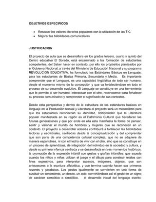 OBJETIVOS ESPECIFICOS

      Rescatar los valores literarios populares con la utilización de las TIC
      Mejorar las habilidades comunicativas


JUSTIFICACION

El proyecto de aula que se desarrollara en los grados tercero, cuarto y quinto del
Centro educativo El Dorado, está encaminado a las formación de estudiantes
competentes, del Saber hacer en contexto, por ello los propósitos planteados por
el Gobierno Nacional, a través del Ministerio de Educación Nacional y su programa
REVOLUCIÓN EDUCATIVA, ha formulado los Estándares Básicos en Lenguaje,
para los estudiantes de Básica Primaria, Secundaria y Media. Es importante
comprender que el Lenguaje, es una capacidad lingüística de todo ser humano,
desde el momento mismo de la concepción y que va fortaleciéndose en todo el
proceso de su desarrollo evolutivo. El Lenguaje se constituye en una herramienta
que le permite al ser humano, interactuar con el otro, reconocerse para fortalecer
su proceso comunicativo y comprender el significado de sus contextos.

Desde esta perspectiva y dentro de la estructura de los estándares básicos en
lenguaje en la Producción textual y Literatura el proyecto será un mecanismo para
que los estudiantes reconozcan su identidad, comprendan que la Literatura
popular manifestada en su región es el Patrimonio Cultural que heredaran las
futuras generaciones y que por ende en ella esta manifiesta la forma de pensar,
sentir y visionar el mundo de hombres y mujeres que se reconocen en un
contexto. El proyecto a desarrollar además contribuirá a fortalecer las habilidades
lectoras y escritúrales, centradas desde la conceptualización y del comprender
que son parte de una competencia cultural compleja, que no se adquiere de
manera espontánea, ni con el hecho de vivir con el otro, sino que se constituye en
un proceso de aprendizaje, de integración del individuo en la sociedad y cultura, y
desde su primera infancia centrada y se desarrollada en tres momentos históricos:
la promoción de la expresión infantil con gestos y grafías infantiles: que sucede
cuando los niños y niñas utilizan el juego y el dibujo para construir relatos con
fines expresivos, para interpretar sucesos, imágenes, objetos, que son
antecesores a la escritura alfabética, y que termina cuando hacen sus primeros
rayones y garabatos. Los gestos igualmente se convierten en una forma de
sustituir un sentimiento, un deseo, un acto, convirtiéndose así el gesto en un signo
de carácter semiótico o simbólico.       el desarrollo inicial del lenguaje escrito:
 