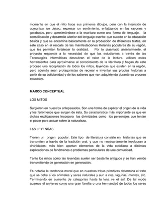 momento en que el niño hace sus primeros dibujos, pero con la intención de
comunicar un deseo, expresar un sentimiento, enfatizando en los rayones y
garabatos, pero aproximándose a la escritura como una forma de lenguaje. la
consolidación y desarrollo ulterior del lenguaje escrito: que sucede en la educación
básica y que se encamina básicamente en la producción de diferentes textos, en
este caso en el rescate de las manifestaciones literarias populares de su región,
que les permiten fortalecer la oralidad.        Por lo plasmado anteriormente, el
proyecto responde a la necesidad de que los estudiantes a través de las
Tecnologías Informáticas descubran el valor de la lectura, utilicen estas
herramientas para aproximarse al conocimiento de la literatura y hagan de este
proceso una recopilación de todos los mitos, leyendas que existen en la región,
pero además sean protagonistas de recrear e inventar sus propias historias a
partir de su cotidianidad y de los saberes que van adquiriendo durante su proceso
educativo.


MARCO CONCEPTUAL

LOS MITOS

Surgieron en nuestros antepasados. Son una forma de explicar el origen de la vida
y los fenómenos que surgen de ésta. Su característica más importante es que en
dichas explicaciones Incorpora las divinidades como los personajes que tenían
el poder para actuar sobre la naturaleza.

LAS LEYENDAS

Tienen un origen popular. Este tipo de literatura consiste en historias que se
transmiten a través de la tradición oral, y que no necesariamente involucran a
divinidades; más bien aportan elementos de la vida cotidiana a distintas
explicaciones de fenómenos o problemas particulares de una comunidad.

Tanto los mitos como las leyendas suelen ser bastante antiguos y se han venido
transmitiendo de generación en generación.

Es notable la tendencia moral que en nuestras tribus primitivas determina el trato
que se debe a los animales y seres naturales y aun a ríos, lagunas, montes, etc.
Terminando en aumento de categorías hasta la luna ye el sol. De tal modo
aparece el universo como una gran familia o una hermandad de todos los seres
 