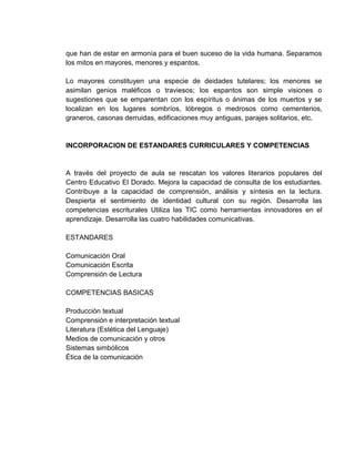 que han de estar en armonía para el buen suceso de la vida humana. Separamos
los mitos en mayores, menores y espantos.

Lo mayores constituyen una especie de deidades tutelares; los menores se
asimilan genios maléficos o traviesos; los espantos son simple visiones o
sugestiones que se emparentan con los espíritus o ánimas de los muertos y se
localizan en los lugares sombríos, lóbregos o medrosos como cementerios,
graneros, casonas derruidas, edificaciones muy antiguas, parajes solitarios, etc.


INCORPORACION DE ESTANDARES CURRICULARES Y COMPETENCIAS


A través del proyecto de aula se rescatan los valores literarios populares del
Centro Educativo El Dorado. Mejora la capacidad de consulta de los estudiantes.
Contribuye a la capacidad de comprensión, análisis y síntesis en la lectura.
Despierta el sentimiento de identidad cultural con su región. Desarrolla las
competencias escriturales Utiliza las TIC como herramientas innovadores en el
aprendizaje. Desarrolla las cuatro habilidades comunicativas.

ESTANDARES

Comunicación Oral
Comunicación Escrita
Comprensión de Lectura

COMPETENCIAS BASICAS

Producción textual
Comprensión e interpretación textual
Literatura (Estética del Lenguaje)
Medios de comunicación y otros
Sistemas simbólicos
Ética de la comunicación
 