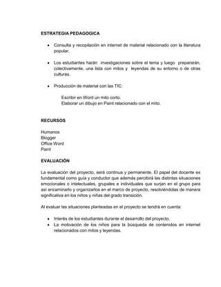 ESTRATEGIA PEDAGOGICA

      Consulta y recopilación en internet de material relacionado con la literatura
      popular.

      Los estudiantes harán investigaciones sobre el tema y luego prepararán,
      colectivamente, una lista con mitos y leyendas de su entorno o de otras
      culturas.

      Producción de material con las TIC:

          Escribir en Word un mito corto.
          Elaborar un dibujo en Paint relacionado con el mito.


RECURSOS

Humanos
Blogger
Office Word
Paint

EVALUACIÓN

La evaluación del proyecto, será continua y permanente. El papel del docente es
fundamental como guía y conductor que además percibirá las distintas situaciones
emocionales o intelectuales, grupales e individuales que surjan en el grupo para
así encaminarlo y organizarlos en el marco de proyecto, resolviéndolas de manera
significativa en los niños y niñas del grado transición.

Al evaluar las situaciones planteadas en el proyecto se tendrá en cuenta:

      Interés de los estudiantes durante el desarrollo del proyecto.
      La motivación de los niños para la búsqueda de contenidos en internet
      relacionados con mitos y leyendas.
 