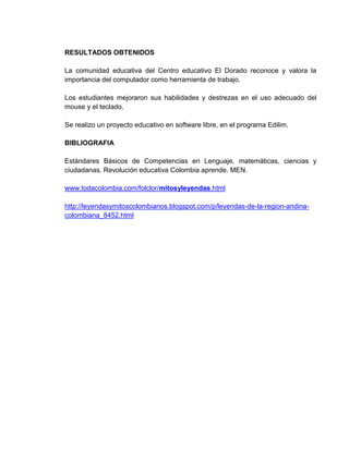 RESULTADOS OBTENIDOS

La comunidad educativa del Centro educativo El Dorado reconoce y valora la
importancia del computador como herramienta de trabajo.

Los estudiantes mejoraron sus habilidades y destrezas en el uso adecuado del
mouse y el teclado.

Se realizo un proyecto educativo en software libre, en el programa Edilim.

BIBLIOGRAFIA

Estándares Básicos de Competencias en Lenguaje, matemáticas, ciencias y
ciudadanas. Revolución educativa Colombia aprende. MEN.

www.todacolombia.com/folclor/mitosyleyendas.html

http://leyendasymitoscolombianos.blogspot.com/p/leyendas-de-la-region-andina-
colombiana_8452.html
 
