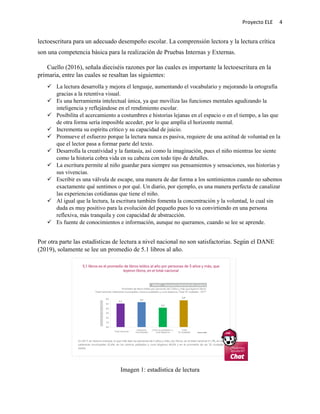 Proyecto ELE 4
lectoescritura para un adecuado desempeño escolar. La comprensión lectora y la lectura crítica
son una competencia básica para la realización de Pruebas Internas y Externas.
Cuello (2016), señala dieciséis razones por las cuales es importante la lectoescritura en la
primaria, entre las cuales se resaltan las siguientes:
 La lectura desarrolla y mejora el lenguaje, aumentando el vocabulario y mejorando la ortografía
gracias a la retentiva visual.
 Es una herramienta intelectual única, ya que moviliza las funciones mentales agudizando la
inteligencia y reflejándose en el rendimiento escolar.
 Posibilita el acercamiento a costumbres e historias lejanas en el espacio o en el tiempo, a las que
de otra forma sería imposible acceder, por lo que amplía el horizonte mental.
 Incrementa su espíritu crítico y su capacidad de juicio.
 Promueve el esfuerzo porque la lectura nunca es pasiva, requiere de una actitud de voluntad en la
que el lector pasa a formar parte del texto.
 Desarrolla la creatividad y la fantasía, así como la imaginación, pues el niño mientras lee siente
como la historia cobra vida en su cabeza con todo tipo de detalles.
 La escritura permite al niño guardar para siempre sus pensamientos y sensaciones, sus historias y
sus vivencias.
 Escribir es una válvula de escape, una manera de dar forma a los sentimientos cuando no sabemos
exactamente qué sentimos o por qué. Un diario, por ejemplo, es una manera perfecta de canalizar
las experiencias cotidianas que tiene el niño.
 Al igual que la lectura, la escritura también fomenta la concentración y la voluntad, lo cual sin
duda es muy positivo para la evolución del pequeño pues lo va convirtiendo en una persona
reflexiva, más tranquila y con capacidad de abstracción.
 Es fuente de conocimientos e información, aunque no queramos, cuando se lee se aprende.
Por otra parte las estadísticas de lectura a nivel nacional no son satisfactorias. Según el DANE
(2019), solamente se lee un promedio de 5.1 libros al año.
Imagen 1: estadística de lectura
 