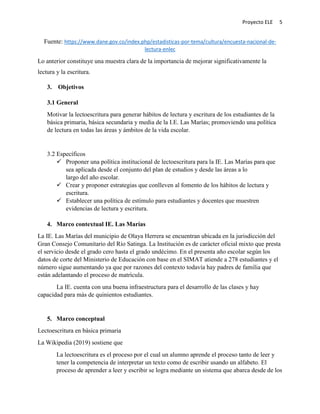 Proyecto ELE 5
Fuente: https://www.dane.gov.co/index.php/estadisticas-por-tema/cultura/encuesta-nacional-de-
lectura-enlec
Lo anterior constituye una muestra clara de la importancia de mejorar significativamente la
lectura y la escritura.
3. Objetivos
3.1 General
Motivar la lectoescritura para generar hábitos de lectura y escritura de los estudiantes de la
básica primaria, básica secundaria y media de la I.E. Las Marías; promoviendo una política
de lectura en todas las áreas y ámbitos de la vida escolar.
3.2 Específicos
 Proponer una política institucional de lectoescritura para la IE. Las Marías para que
sea aplicada desde el conjunto del plan de estudios y desde las áreas a lo
largo del año escolar.
 Crear y proponer estrategias que conlleven al fomento de los hábitos de lectura y
escritura.
 Establecer una política de estímulo para estudiantes y docentes que muestren
evidencias de lectura y escritura.
4. Marco contextual IE. Las Marías
La IE. Las Marías del municipio de Olaya Herrera se encuentran ubicada en la jurisdicción del
Gran Consejo Comunitario del Río Satinga. La Institución es de carácter oficial mixto que presta
el servicio desde el grado cero hasta el grado undécimo. En el presenta año escolar según los
datos de corte del Ministerio de Educación con base en el SIMAT atiende a 278 estudiantes y el
número sigue aumentando ya que por razones del contexto todavía hay padres de familia que
están adelantando el proceso de matrícula.
La IE. cuenta con una buena infraestructura para el desarrollo de las clases y hay
capacidad para más de quinientos estudiantes.
5. Marco conceptual
Lectoescritura en básica primaria
La Wikipedia (2019) sostiene que
La lectoescritura es el proceso por el cual un alumno aprende el proceso tanto de leer y
tener la competencia de interpretar un texto como de escribir usando un alfabeto. El
proceso de aprender a leer y escribir se logra mediante un sistema que abarca desde de los
 