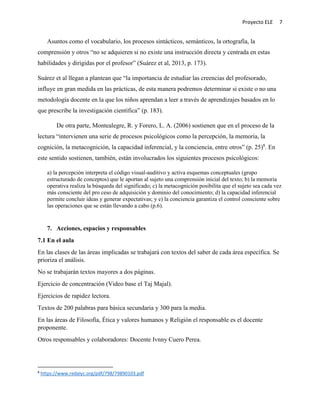 Proyecto ELE 7
Asuntos como el vocabulario, los procesos sintácticos, semánticos, la ortografía, la
comprensión y otros “no se adquieren si no existe una instrucción directa y centrada en estas
habilidades y dirigidas por el profesor” (Suárez et al, 2013, p. 173).
Suárez et al llegan a plantean que “la importancia de estudiar las creencias del profesorado,
influye en gran medida en las prácticas, de esta manera podremos determinar si existe o no una
metodología docente en la que los niños aprendan a leer a través de aprendizajes basados en lo
que prescribe la investigación científica” (p. 183).
De otra parte, Montealegre, R. y Forero, L. A. (2006) sostienen que en el proceso de la
lectura “intervienen una serie de procesos psicológicos como la percepción, la memoria, la
cognición, la metacognición, la capacidad inferencial, y la conciencia, entre otros” (p. 25)8
. En
este sentido sostienen, también, están involucrados los siguientes procesos psicológicos:
a) la percepción interpreta el código visual-auditivo y activa esquemas conceptuales (grupo
estructurado de conceptos) que le aportan al sujeto una comprensión inicial del texto; b) la memoria
operativa realiza la búsqueda del significado; c) la metacognición posibilita que el sujeto sea cada vez
más consciente del pro ceso de adquisición y dominio del conocimiento; d) la capacidad inferencial
permite concluir ideas y generar expectativas; y e) la conciencia garantiza el control consciente sobre
las operaciones que se están llevando a cabo (p.6).
7. Acciones, espacios y responsables
7.1 En el aula
En las clases de las áreas implicadas se trabajará con textos del saber de cada área específica. Se
prioriza el análisis.
No se trabajarán textos mayores a dos páginas.
Ejercicio de concentración (Video base el Taj Majal).
Ejercicios de rapidez lectora.
Textos de 200 palabras para básica secundaria y 300 para la media.
En las áreas de Filosofía, Ética y valores humanos y Religión el responsable es el docente
proponente.
Otros responsables y colaboradores: Docente Ivnny Cuero Perea.
8
https://www.redalyc.org/pdf/798/79890103.pdf
 