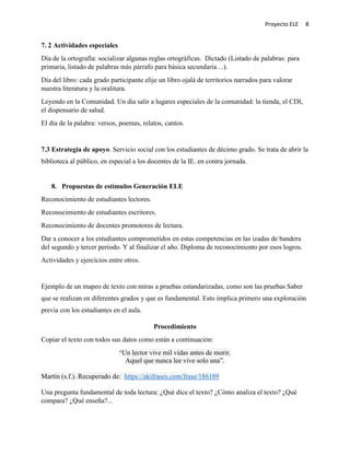 Proyecto ELE 8
7. 2 Actividades especiales
Día de la ortografía: socializar algunas reglas ortográficas. Dictado (Listado de palabras: para
primaria, listado de palabras más párrafo para básica secundaria…).
Día del libro: cada grado participante elije un libro ojalá de territorios narrados para valorar
nuestra literatura y la oralitura.
Leyendo en la Comunidad. Un día salir a lugares especiales de la comunidad: la tienda, el CDI,
el dispensario de salud.
El día de la palabra: versos, poemas, relatos, cantos.
7.3 Estrategia de apoyo. Servicio social con los estudiantes de décimo grado. Se trata de abrir la
biblioteca al público, en especial a los docentes de la IE. en contra jornada.
8. Propuestas de estímulos Generación ELE
Reconocimiento de estudiantes lectores.
Reconocimiento de estudiantes escritores.
Reconocimiento de docentes promotores de lectura.
Dar a conocer a los estudiantes comprometidos en estas competencias en las izadas de bandera
del segundo y tercer periodo. Y al finalizar el año. Diploma de reconocimiento por esos logros.
Actividades y ejercicios entre otros.
Ejemplo de un mapeo de texto con miras a pruebas estandarizadas, como son las pruebas Saber
que se realizan en diferentes grados y que es fundamental. Esto implica primero una exploración
previa con los estudiantes en el aula.
Procedimiento
Copiar el texto con todos sus datos como están a continuación:
“Un lector vive mil vidas antes de morir.
Aquel que nunca lee vive solo una”.
Martín (s.f.). Recuperado de: https://akifrases.com/frase/186189
Una pregunta fundamental de toda lectura: ¿Qué dice el texto? ¿Cómo analiza el texto? ¿Qué
compara? ¿Qué enseña?...
 