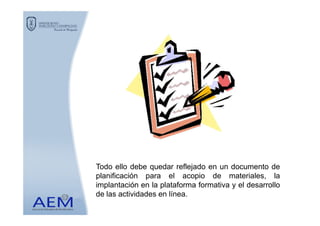 Todo ello debe quedar reflejado en un documento de
planificación para el acopio de materiales, la
implantación en la plataforma formativa y el desarrollo
de las actividades en línea.
 