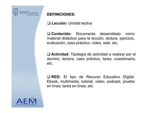 Lección: Unidad lectiva
Actividad: Tipología de actividad a realizar por el
DEFINICIONESDEFINICIONES::
Contenido: Documento desarrollado como
material didáctico para la lección, lectura, ejercicio,
evaluación, caso práctico, vídeo, web, etc.
alumno, lectura, caso práctico, tarea, cuestionario,
etc.
RED: El tipo de Recurso Educativo Digital.
Ebook, multimedia, tutorial, video, podcast, prueba
en línea, tarea en línea, etc.
 