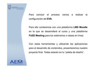 Para concluir el proceso vamos a realizar la
configuración del EVAEVA.
Para ello contaremos con una plataforma LMSLMS MoodleMoodle
en la que se desarrollará el curso y una plataforma
FUZEFUZE MeetingMeeting para los webinarios o clases en línea.FUZEFUZE MeetingMeeting para los webinarios o clases en línea.
Con estas herramientas y utilizando las aplicaciones
para el desarrollo de contenidos, presentaremos nuestro
proyecto final. Todas estarán en tu “paleta de diseño”.
 