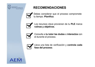 RECOMENDACIONESRECOMENDACIONES
Debes considerar que el proceso compromete
tu tiempo. PlanificaPlanifica.
Los recursos clave provienen de tu PLEPLE marca
rutinasrutinas yy objetivosobjetivos.
Consulta a tutu tutortutor laslas dudasdudas e interactúainteractúa conConsulta a tutu tutortutor laslas dudasdudas e interactúainteractúa con
el durante el proceso.
Lleva una lista de verificación y controlacontrola cadacada
fasefase deldel procesoproceso.
 