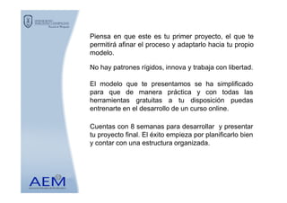 Piensa en que este es tu primer proyecto, el que te
permitirá afinar el proceso y adaptarlo hacia tu propio
modelo.
No hay patrones rígidos, innova y trabaja con libertad.
El modelo que te presentamos se ha simplificado
para que de manera práctica y con todas las
herramientas gratuitas a tu disposición puedasherramientas gratuitas a tu disposición puedas
entrenarte en el desarrollo de un curso online.
Cuentas con 8 semanas para desarrollar y presentar
tu proyecto final. El éxito empieza por planificarlo bien
y contar con una estructura organizada.
 