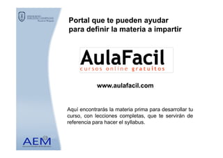 Portal que te pueden ayudarPortal que te pueden ayudar
para definir la materia a impartirpara definir la materia a impartir
www.aulafacil.comwww.aulafacil.com
Aquí encontrarás la materia prima para desarrollar tu
curso, con lecciones completas, que te servirán de
referencia para hacer el syllabus.
 