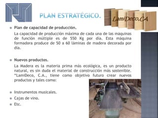  Plan de capacidad de producción.
La capacidad de producción máxima de cada una de las máquinas
de función múltiple es de 550 Kg por día. Esta máquina
formadora produce de 50 a 60 láminas de madera decorada por
día.
 Nuevos productos.
La Madera es la materia prima más ecológica, es un producto
natural, es sin duda el material de construcción más sostenible.
“LamiDeco, C.A., tiene como objetivo futuro crear nuevos
productos y tales como:
 Instrumentos musicales.
 Cajas de vino.
 Etc.
 
