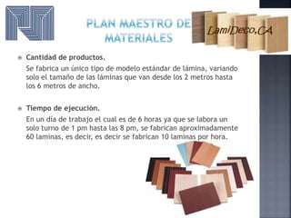  Cantidad de productos.
Se fabrica un único tipo de modelo estándar de lámina, variando
solo el tamaño de las láminas que van desde los 2 metros hasta
los 6 metros de ancho.
 Tiempo de ejecución.
En un día de trabajo el cual es de 6 horas ya que se labora un
solo turno de 1 pm hasta las 8 pm, se fabrican aproximadamente
60 laminas, es decir, es decir se fabrican 10 laminas por hora.
 