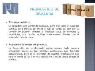  Tipo de pronóstico.
Se considera una demanda continua, pero más para el caso las
láminas de 2 metros de ancho x 120 de largo, ya que por su
tamaño se pueden adaptar a distintos tipos de muebles y
superficies, y a la alta incidencia de nuevos clientes con la
necesidad de una cama.
 Proyección de ventas del producto.
La Proyección de la demanda puede abarcar toda nuestra
producción entre los tres clientes potenciales que tenemos
actualmente, pero es la intención de nuestra organización que
solo se venda el 70% a estos clientes y el 30%a la venta directa al
público.
 
