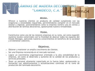 Misión.
Ofrecer a nuestros clientes un producto de calidad cumpliendo con las
exigencias y necesidades requeridas, permitiéndonos competir en el mercado
estatal y regional, posicionándonos como la empresa número uno en ventas y
distribución de láminas decorativas, apalancando nuestra rentabilidad.
Visión.
Constituirse como una de las mejores empresas en su ramo, así como expandir
nuestros locales comerciales con la finalidad de abarcar todos los espacios del
Estado Monagas, aplicando nuestros conocimientos en beneficio de la sociedad
y el bienestar colectivo.
Objetivos.
 Obtener y mantener un amplio crecimiento de clientes.
 Ser una Empresa reconocida en el mercado nacional.
 Lograr un crecimiento organizacional orientado a la alta rentabilidad de la
empresa, así como al desarrollo y aumento de la calidad de los productos y
servicios prestados.
 Tener un personal altamente capacitado en la fuerza labor, apalancando su
formación con adiestramientos y actualizaciones continuas en el ramo de
producción del laminado decorativo.
 